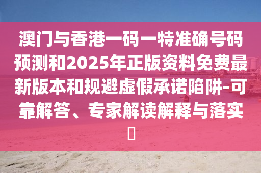 澳門與香港一碼一特準確號碼預測和2025年正版資料免費最新版本和規避虛假承諾陷阱-可靠解答、專家解讀解釋與落實?